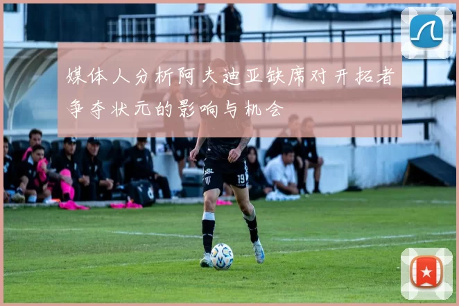 媒体人分析阿夫迪亚缺席对开拓者争夺状元的影响与机会