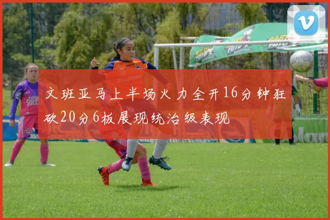 文班亚马上半场火力全开16分钟狂砍20分6板展现统治级表现