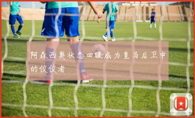 阿森西奥状态回暖成为皇马后卫中的佼佼者