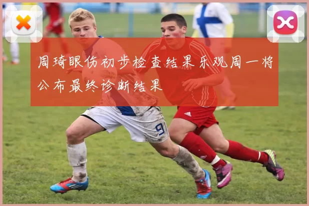 周琦眼伤初步检查结果乐观周一将公布最终诊断结果