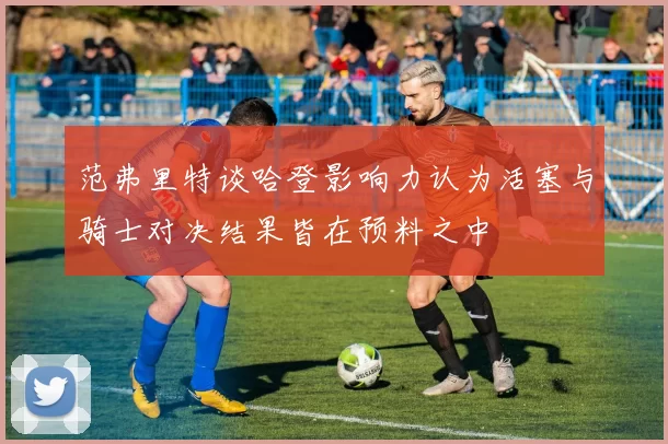 范弗里特谈哈登影响力认为活塞与骑士对决结果皆在预料之中