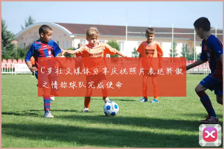 C罗社交媒体分享庆祝照片表达骄傲之情称球队完成使命
