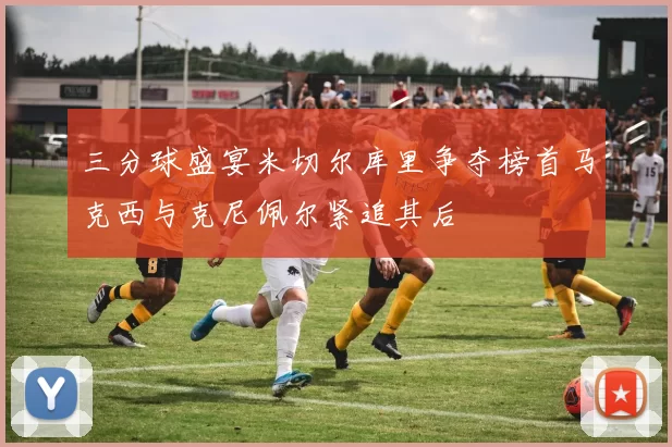 三分球盛宴米切尔库里争夺榜首马克西与克尼佩尔紧追其后